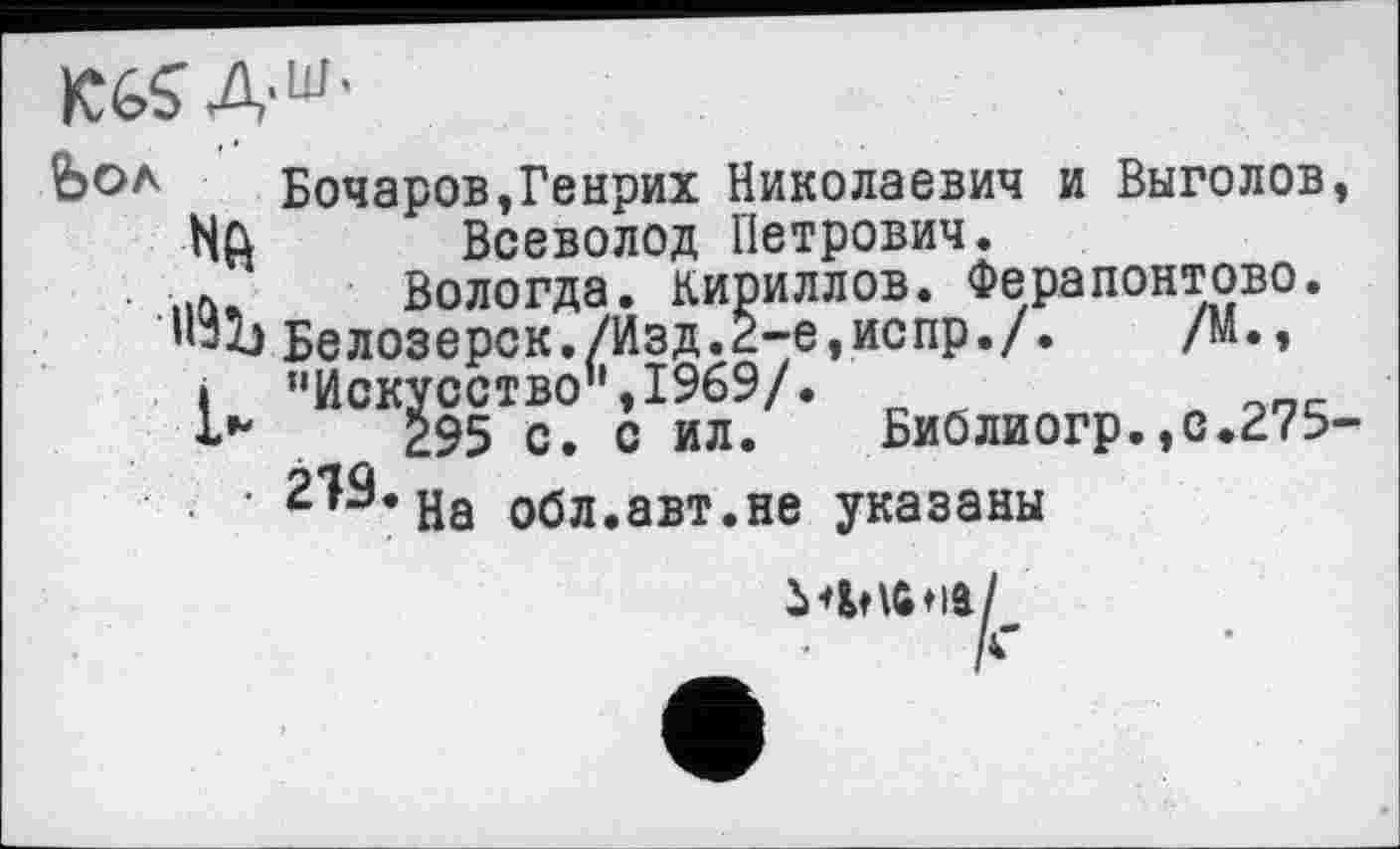 ﻿Бочаров,Генрих Николаевич и Выголов, NQ Всеволод Петрович.
..л, Вологда. Кириллов. Ферапонтово. Белозерск./Изд.2-е,испр./.	/М.,
і	"Искусство’1,1969/.
295 с. с ил. Библиогр.,с.275-2^* На обл.авт.не указаны
іФШііа/
і